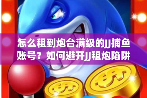 怎么租到炮台满级的JJ捕鱼账号？如何避开JJ租炮陷阱？技巧全在这里